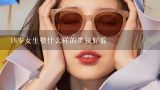 18岁女生带什么样的墨镜好看,圆脸偏黑的女生带什么墨镜好看