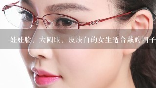 娃娃脸、大圆眼、皮肤白的女生适合戴的帽子、留的发型、戴的眼镜框分别是什么样的。请说详细点，谢谢了