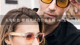 头发棕色 眼睛大适合什么美瞳 neo女皇四色棕 灰哪个更自然点