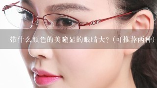 带什么颜色的美瞳显的眼睛大？(可推荐两种)