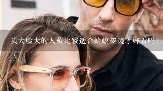 头大脸大的人戴比较适合蛤蟆墨镜才好看吗？相反那些瓜子脸的男孩应该戴猫眼墨镜？