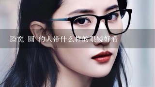 脸宽 圆 的人带什么样的眼镜好看