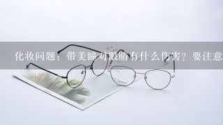 化妆问题：带美瞳对眼睛有什么伤害？要注意些什么？感觉精品店里卖的都好次，在哪里有卖质量有保证的美...