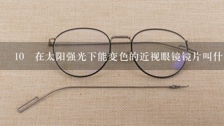 10 在太阳强光下能变色的近视眼镜镜片叫什么名字？