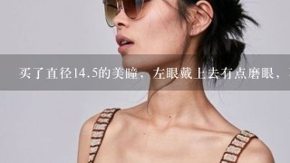 买了直径14.5的美瞳，左眼戴上去有点磨眼，不知道为什么，右眼又不磨眼。 我左眼有点斜视 是不是因为这个