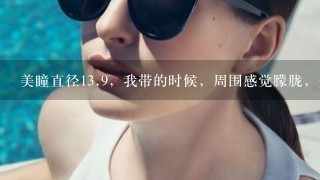 美瞳直径13.9，我带的时候，周围感觉朦胧，是不是，我带小啊。假如退货，可以吗？