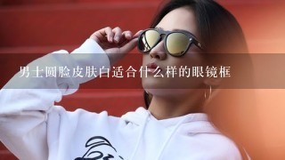 男士圆脸皮肤白适合什么样的眼镜框