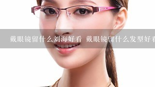 戴眼镜留什么刘海好看 戴眼镜留什么发型好看女