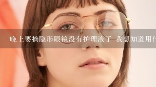 晚上要摘隐形眼镜没有护理液了 我想知道用什么方法可以解